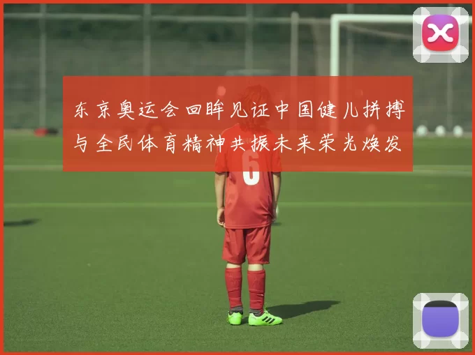 东京奥运会回眸见证中国健儿拼搏与全民体育精神共振未来荣光焕发