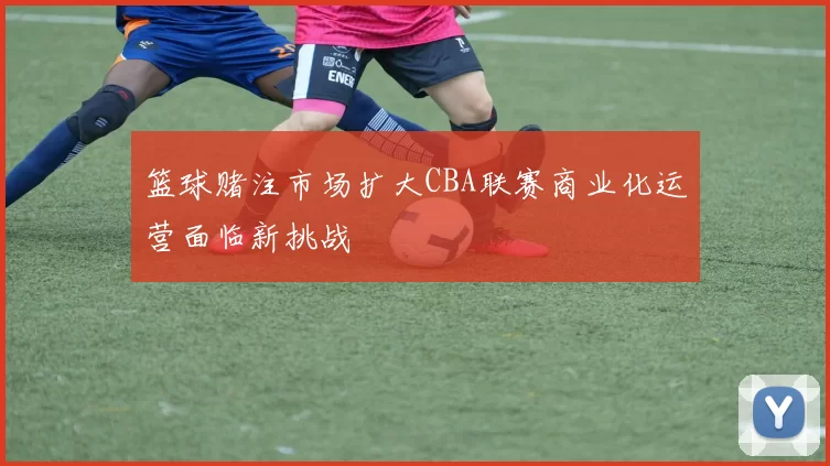 篮球赌注市场扩大CBA联赛商业化运营面临新挑战