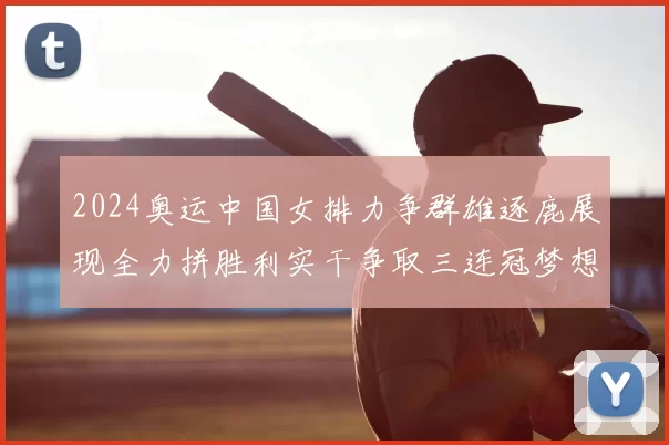 2024奥运中国女排力争群雄逐鹿展现全力拼胜利实干争取三连冠梦想