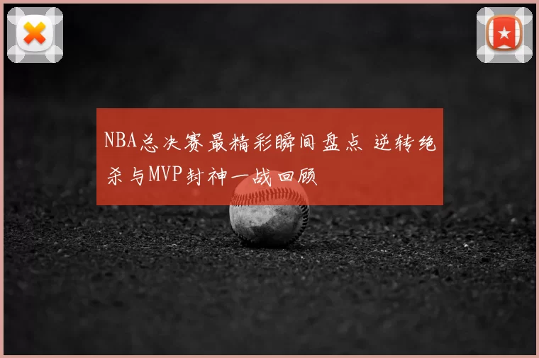 NBA总决赛最精彩瞬间盘点 逆转绝杀与MVP封神一战回顾