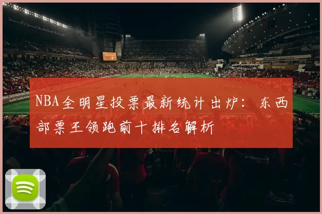 NBA全明星投票最新统计出炉：东西部票王领跑前十排名解析