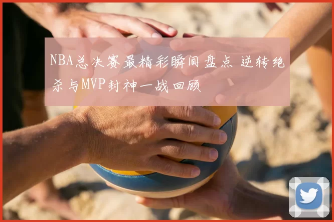 NBA总决赛最精彩瞬间盘点 逆转绝杀与MVP封神一战回顾