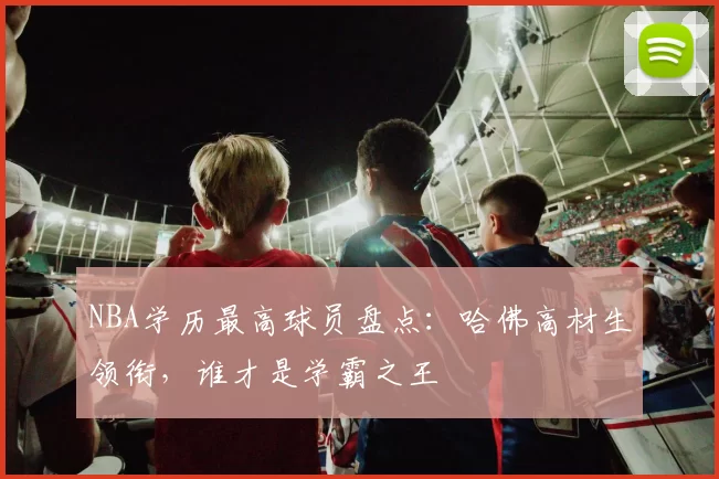 NBA学历最高球员盘点：哈佛高材生领衔，谁才是学霸之王