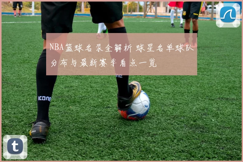 NBA篮球名录全解析 球星名单球队分布与最新赛季看点一览