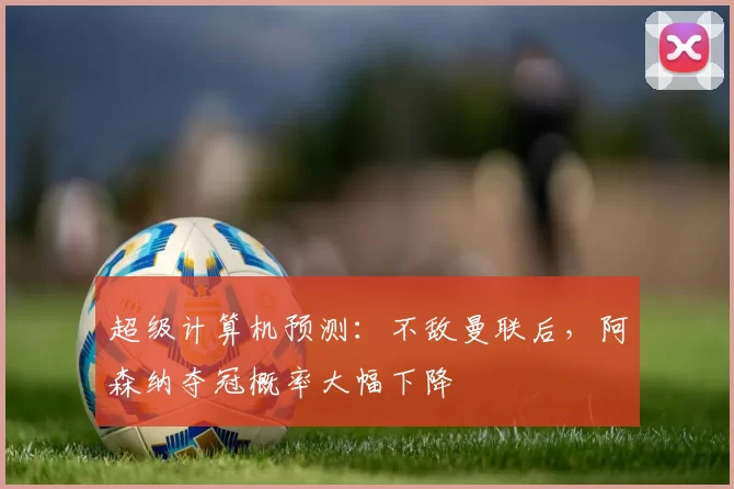 超级计算机预测：不敌曼联后，阿森纳夺冠概率大幅下降