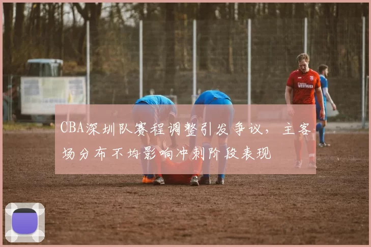 CBA深圳队赛程调整引发争议，主客场分布不均影响冲刺阶段表现