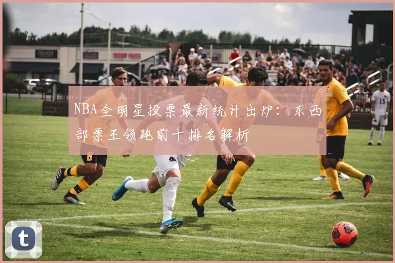 NBA全明星投票最新统计出炉：东西部票王领跑前十排名解析