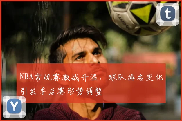 NBA常规赛激战升温，球队排名变化引发季后赛形势调整