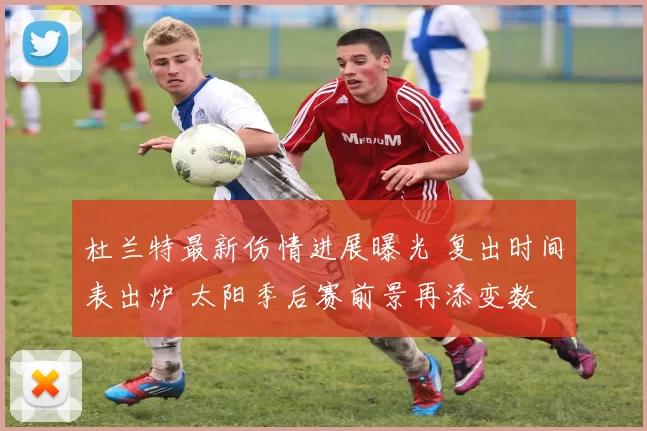 杜兰特最新伤情进展曝光 复出时间表出炉 太阳季后赛前景再添变数