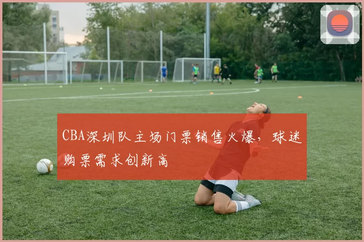 CBA深圳队主场门票销售火爆，球迷购票需求创新高