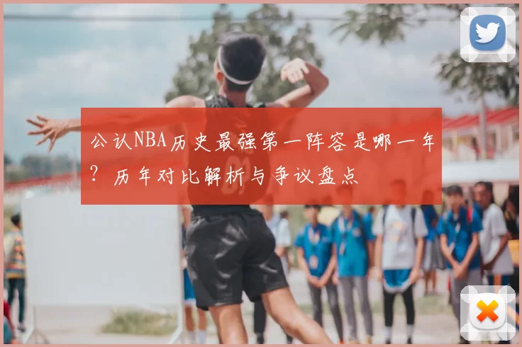 公认NBA历史最强第一阵容是哪一年？历年对比解析与争议盘点