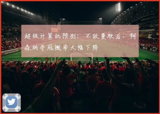 超级计算机预测：不敌曼联后，阿森纳夺冠概率大幅下降